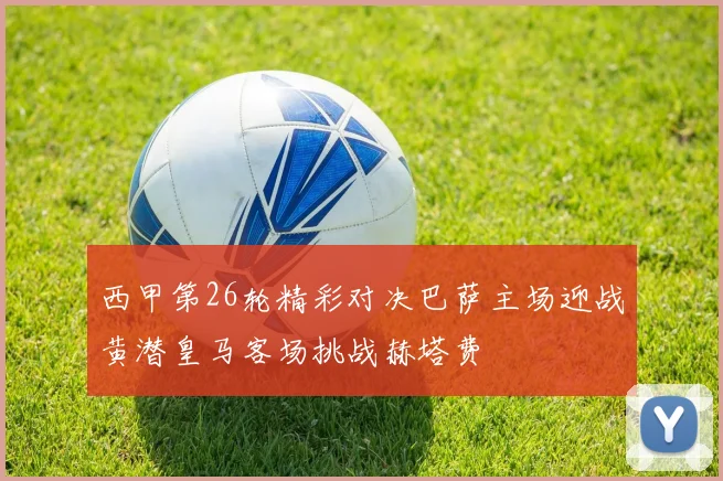 西甲第26轮精彩对决巴萨主场迎战黄潜皇马客场挑战赫塔费