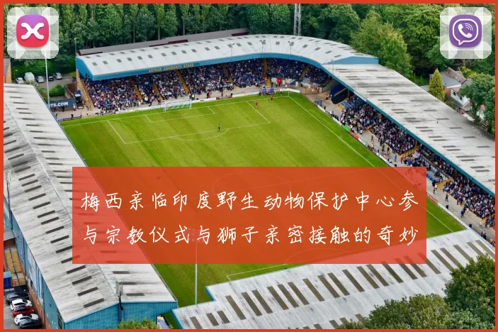 梅西亲临印度野生动物保护中心参与宗教仪式与狮子亲密接触的奇妙体验