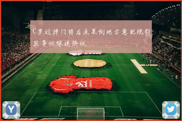 C罗过掉门将后未果倒地示意犯规引发争议球迷热议
