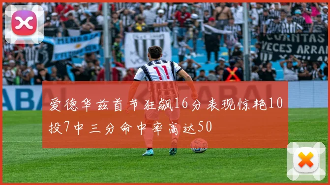 爱德华兹首节狂飙16分表现惊艳10投7中三分命中率高达50