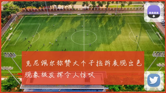 克尼佩尔称赞大个子挡拆表现出色现象级发挥令人惊叹