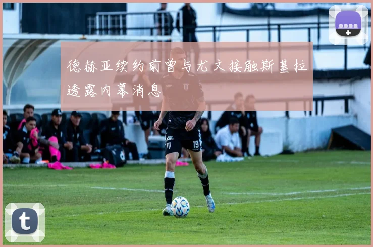 德赫亚续约前曾与尤文接触斯基拉透露内幕消息
