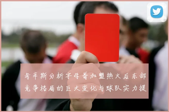 考辛斯分析字母哥加盟热火后东部竞争格局的巨大变化与球队实力提升