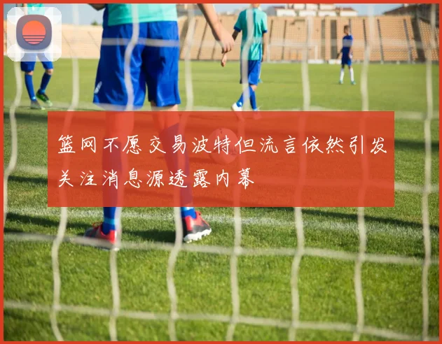 篮网不愿交易波特但流言依然引发关注消息源透露内幕