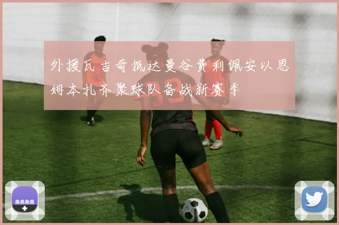 外援瓦吉奇抵达曼谷费利佩安以恩姆本扎齐聚球队备战新赛季